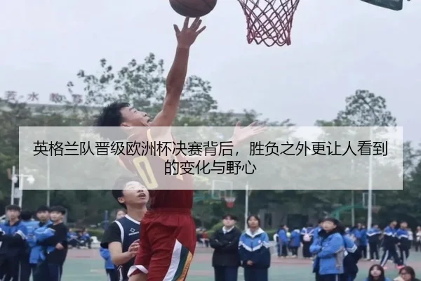 英格兰队晋级欧洲杯决赛背后，胜负之外更让人看到的变化与野心
